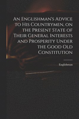 An Englishman's Advice to His Countrymen, on the Present State of Their General Interests and Prosperity Under the Good Old Constitution 1