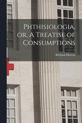 Phthisiologia, or, A Treatise of Consumptions 1