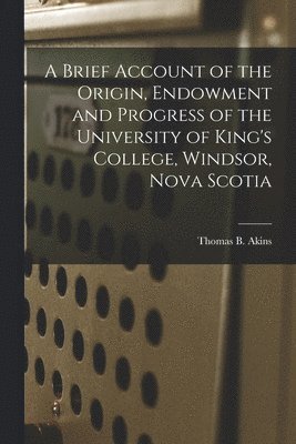 A Brief Account of the Origin, Endowment and Progress of the University of King's College, Windsor, Nova Scotia [microform] 1