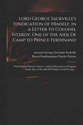 Lord George Sackville's Vindication of Himself, in a Letter to Colonel Fitzroy, One of the Aids De Camp to Prince Ferdinand; With Colonel Fitzroy's Answer; and the Declaration of Captain Smith, One 1