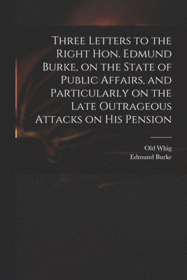 bokomslag Three Letters to the Right Hon. Edmund Burke, on the State of Public Affairs, and Particularly on the Late Outrageous Attacks on His Pension
