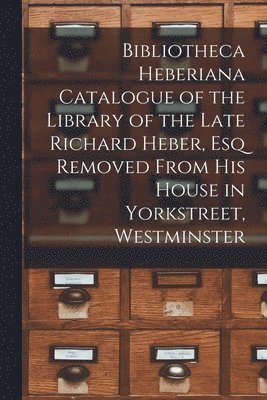 Bibliotheca Heberiana Catalogue of the Library of the Late Richard Heber, Esq Removed From His House in Yorkstreet, Westminster 1