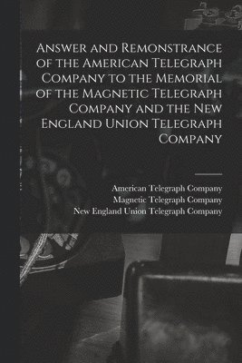 Answer and Remonstrance of the American Telegraph Company to the Memorial of the Magnetic Telegraph Company and the New England Union Telegraph Company [microform] 1