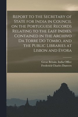 Frederick Charles 1833-1906 Danvers - Report to the Secretary of State for India in Council on the Portuguese Records Relating to the East Indies, Contained in the Archivo Da Torre Do Tombo, and the Public Libraries at Lisbon and Evora, Häftad