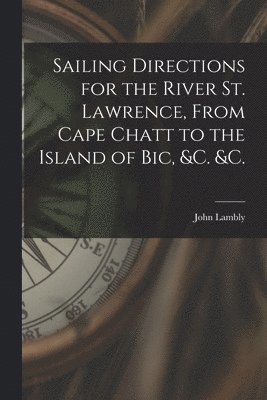 Sailing Directions for the River St. Lawrence, From Cape Chatt to the Island of Bic, &c. &c. [microform] 1