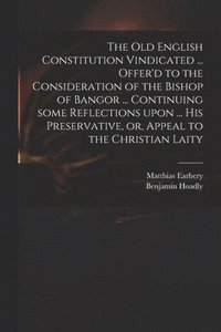 bokomslag The Old English Constitution Vindicated ... Offer'd to the Consideration of the Bishop of Bangor ... Continuing Some Reflections Upon ... His Preservative, or, Appeal to the Christian Laity