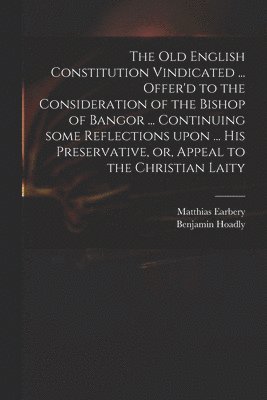 The Old English Constitution Vindicated ... Offer'd to the Consideration of the Bishop of Bangor ... Continuing Some Reflections Upon ... His Preservative, or, Appeal to the Christian Laity 1