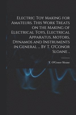 Electric Toy Making for Amateurs. This Work Treats on the Making of Electrical Toys, Electrical Apparatus, Motors, Dynamos and Instruments in General ... By T. O'Conor Sloane .. 1