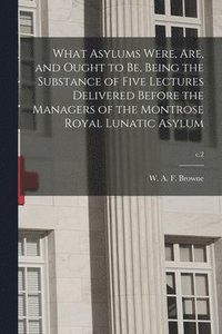 bokomslag What Asylums Were, Are, and Ought to Be, Being the Substance of Five Lectures Delivered Before the Managers of the Montrose Royal Lunatic Asylum; c.2