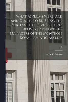 What Asylums Were, Are, and Ought to Be, Being the Substance of Five Lectures Delivered Before the Managers of the Montrose Royal Lunatic Asylum; c.2 1