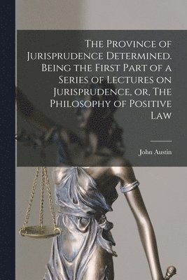 The Province of Jurisprudence Determined. Being the First Part of a Series of Lectures on Jurisprudence, or, The Philosophy of Positive Law 1