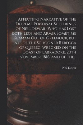 Neil B. Dewar - Affecting Narrative of the Extreme Personal Sufferings of Neil Dewar (who Has Lost Both Legs and Arms), Sometime Seaman out of Greenock, but Late of the Schooner Rebecca of Quebec, Wrecked on the Coast of Labradore, 20th November, 1816, and of The..., Häftad