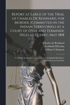 Charles De Reinhard, William S Simpson, Archibald M'Lellan - Report at Large of the Trial of Charles De Reinhard, for Murder, (committed in the Indian Territories, ) at a Court of Oyer and Terminer, Held at Quebec, May 1818 [microform], Häftad