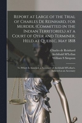 bokomslag Report at Large of the Trial of Charles De Reinhard, for Murder, (committed in the Indian Territories, ) at a Court of Oyer and Terminer, Held at Quebec, May 1818 [microform]