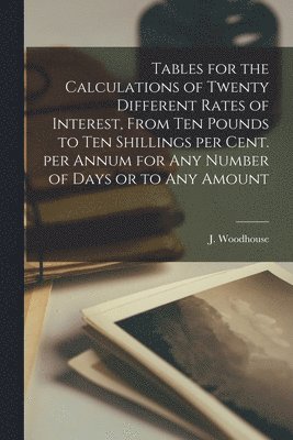 Tables for the Calculations of Twenty Different Rates of Interest, From Ten Pounds to Ten Shillings per Cent. per Annum for Any Number of Days or to Any Amount [microform] 1