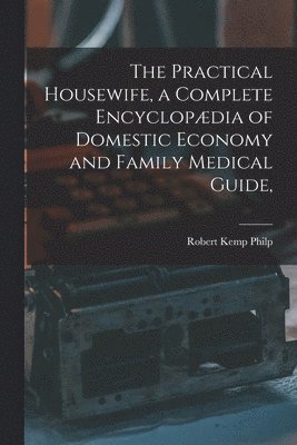 The Practical Housewife, a Complete Encyclopdia of Domestic Economy and Family Medical Guide, [electronic Resource] 1