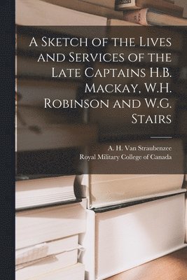 A Sketch of the Lives and Services of the Late Captains H.B. Mackay, W.H. Robinson and W.G. Stairs [microform] 1