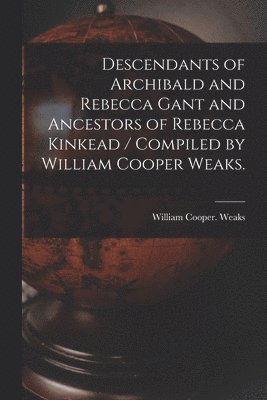 Descendants of Archibald and Rebecca Gant and Ancestors of Rebecca Kinkead / Compiled by William Cooper Weaks. 1