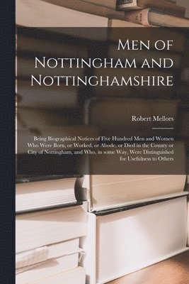 Men of Nottingham and Nottinghamshire: Being Biographical Notices of Five Hundred Men and Women Who Were Born, or Worked, or Abode, or Died in the Cou 1