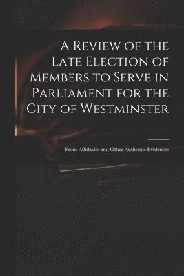 A Review of the Late Election of Members to Serve in Parliament for the City of Westminster; From Affidavits and Other Authentic Evidences 1