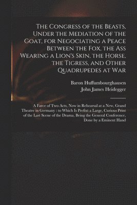 The Congress of the Beasts, Under the Mediation of the Goat, for Negociating a Peace Between the Fox, the Ass Wearing a Lion's Skin, the Horse, the Tigress, and Other Quadrupedes at War 1