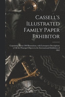 Cassell's Illustrated Family Paper Exhibitor; Containing About 300 Illustrations, With Letterpress Descriptions of All the Principal Objects in the International Exhibition of 1862 1