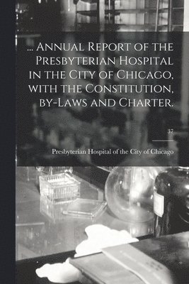 ... Annual Report of the Presbyterian Hospital in the City of Chicago, With the Constitution, By-laws and Charter.; 37