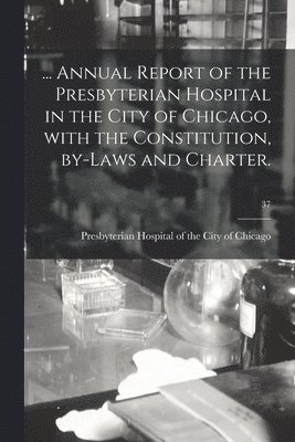 ... Annual Report of the Presbyterian Hospital in the City of Chicago, With the Constitution, By-laws and Charter.; 37 1