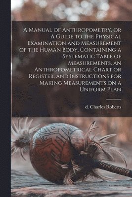 A Manual of Anthropometry, or A Guide to the Physical Examination and Measurement of the Human Body, Containing a Systematic Table of Measurements, an Anthropometrical Chart or Register, and 1