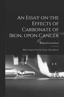 Richard 1779-1849 Carmichael, Richard Carmichael - Essay on the Effects of Carbonate of Iron, Upon Cancer, Häftad
