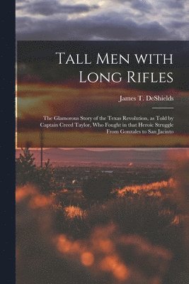 Tall Men With Long Rifles: the Glamorous Story of the Texas Revolution, as Told by Captain Creed Taylor, Who Fought in That Heroic Struggle From 1