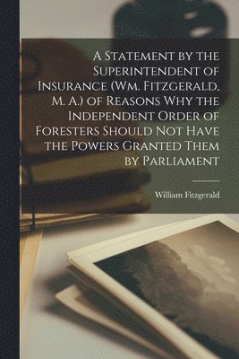 A Statement by the Superintendent of Insurance (Wm. Fitzgerald, M. A.) of Reasons Why the Independent Order of Foresters Should Not Have the Powers Granted Them by Parliament [microform] 1