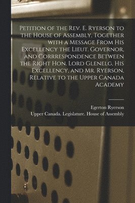 Egerton 1803-1882 Ryerson, Upper Canada Legislature House of a - Petition of the Rev. E. Ryerson to the House of Assembly, Together With a Message From His Excellency the Lieut. Governor, and Corrrespondence Between the Right Hon. Lord Glenelg, His Excellency, and Mr. Ryerson, Relative to the Upper Canada Academy..., Häftad