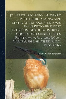 Jo. Ulrici Pregizero ... Suevia Et Wirtenbergia Sacra, Sive Status Christian Religionis in His Regionibus Post Extirptum Gentilismum, Brevi Compendio Exhibitus. Opus Porthumum, Revisum & Cum Variis 1