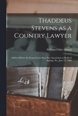 Thaddeus Stevens as a Country Lawyer; Address Before the Pennsylvania State Bar Association at Bedford Springs, Pa., June 27, 1906; 1 1