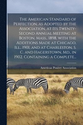 American Standard of Perfection, as Adopted by the Association, at Its Twenty-second Annual Meeting at Boston, Mass., 1898, With the Additions Made at Chicago, Ill., 1901, and at Charleston, S. C. and Hagerstown, Md., in 1902. Containing a Complete...
