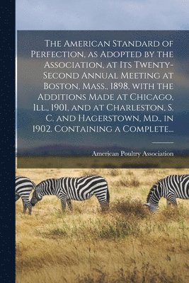 The American Standard of Perfection, as Adopted by the Association, at Its Twenty-second Annual Meeting at Boston, Mass., 1898, With the Additions Made at Chicago, Ill., 1901, and at Charleston, S. 1