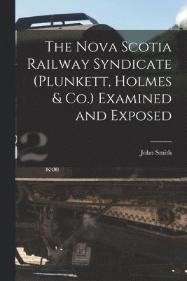 The Nova Scotia Railway Syndicate (Plunkett, Holmes & Co.) Examined and Exposed [microform] 1