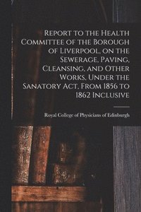 bokomslag Report to the Health Committee of the Borough of Liverpool, on the Sewerage, Paving, Cleansing, and Other Works, Under the Sanatory Act, From 1856 to 1862 Inclusive