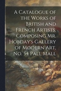 bokomslag A Catalogue of the Works of British and French Artists, Composing Mr. Hobday's Gallery of Modern Art, No. 54 Pall Mall
