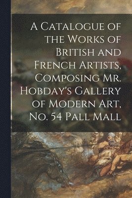A Catalogue of the Works of British and French Artists, Composing Mr. Hobday's Gallery of Modern Art, No. 54 Pall Mall 1