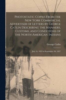 George 1796-1872 Catlin, George Catlin - Photostatic Copies From the New York Commercial Advertiser of Letters by George Catlin Describing the Manners, Customs, and Conditions of the North American Indians, Häftad