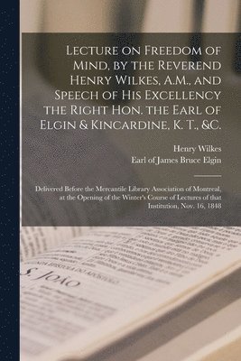 Lecture on Freedom of Mind, by the Reverend Henry Wilkes, A.M., and Speech of His Excellency the Right Hon. the Earl of Elgin & Kincardine, K. T., &c. [microform] 1