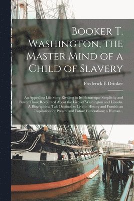 Booker T. Washington, the Master Mind of a Child of Slavery; an Appealing Life Story Rivaling in Its Picturesque Simplicity and Power Those Recounted About the Lives of Washington and Lincoln. A Biographical Tale Destined to Live in History and Furnish...