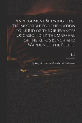 An Argument Shewing That 'tis Impossible for the Nation to Be Rid of the Grievances Occasion'd by the Marshal of the King's Bench and Warden of the Fleet ... 1