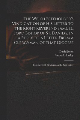 The Welsh Freeholder's Vindication of His Letter to the Right Reverend Samuel, Lord Bishop of St. David's, in a Reply to a Letter From a Clergyman of That Diocese 1