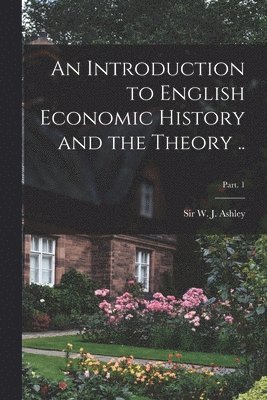 An Introduction to English Economic History and the Theory ..; Part. 1 1