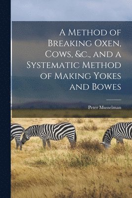 A Method of Breaking Oxen, Cows, &c., and a Systematic Method of Making Yokes and Bowes [microform] 1