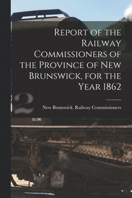 Report of the Railway Commissioners of the Province of New Brunswick, for the Year 1862 [microform] 1