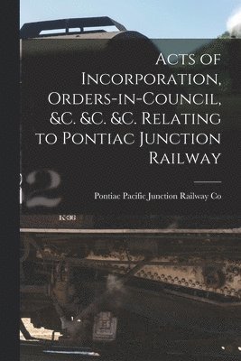 Acts of Incorporation, Orders-in-council, &c. &c. &c. Relating to Pontiac Junction Railway [microform] 1
